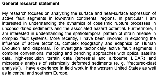 Text Box: General research statementMy research focuses on analyzing the surface and near-surface expression of active fault segments in low-strain continental regions. In particular I am interested in understanding the dynamics of coseismic rupture processes in unconsolidated sediments and the associated hazard potential. Furthermore, I am interested in understanding the spatiotemporal pattern of strain release in complex fault systems. More recently, I have been involved in exploring the influence of active tectonics, complex topography and edaphics on Human Evolution and dispersal. To investigate tectonically active fault segments I combine conventional mapping and trenching approaches with optical satellite data, high-resolution terrain data (terrestrial and airbourne LiDAR) and microscale analysis of seismically deformed sediments (e. g. fractured-clast analysis). I have experience in field work in the western United States as well as in central and southern Europe. 