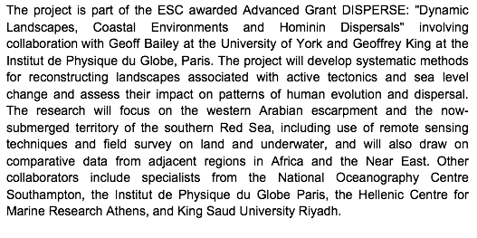 Text Box: The project is part of the ESC awarded Advanced Grant DISPERSE: "Dynamic Landscapes, Coastal Environments and Hominin Dispersals" involving collaboration with Geoff Bailey at the University of York and Geoffrey King at the Institut de Physique du Globe, Paris. The project will develop systematic methods for reconstructing landscapes associated with active tectonics and sea level change and assess their impact on patterns of human evolution and dispersal. The research will focus on the western Arabian escarpment and the now-submerged territory of the southern Red Sea, including use of remote sensing techniques and field survey on land and underwater, and will also draw on comparative data from adjacent regions in Africa and the Near East.  Other collaborators include specialists from the National Oceanography Centre Southampton, the Institut de Physique du Globe Paris, the Hellenic Centre for Marine Research Athens, and King Saud University Riyadh. 