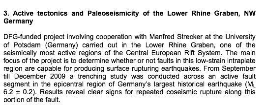 Text Box: 3. Active tectonics and Paleoseismicity of the Lower Rhine Graben, NW GermanyDFG-funded project involving cooperation with Manfred Strecker at the University of Potsdam (Germany) carried out in the Lower Rhine Graben, one of the seismically most active regions of the Central European Rift System. The main focus of the project is to determine whether or not faults in this low-strain intraplate region are capable for producing surface rupturing earthquakes. From September till December 2009 a trenching study was conducted across an active fault segment in the epicentral region of Germanys largest historical earthquake (ML 6.2  0.2). Results reveal clear signs for repeated coseismic rupture along this portion of the fault.     