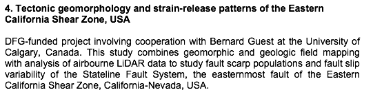 Text Box: 4. Tectonic geomorphology and strain-release patterns of the Eastern California Shear Zone, USA DFG-funded project involving cooperation with Bernard Guest at the University of Calgary, Canada. This study combines geomorphic and geologic field mapping with analysis of airbourne LiDAR data to study fault scarp populations and fault slip variability of the Stateline Fault System, the easternmost fault of the Eastern California Shear Zone, California-Nevada, USA. 