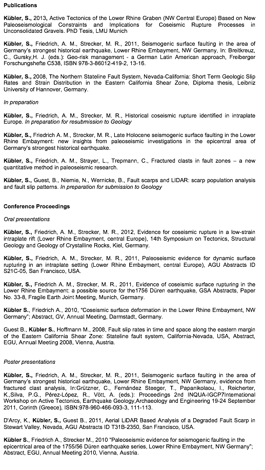 Text Box: PublicationsKbler, S., 2013, Active Tectonics of the Lower Rhine Graben (NW Central Europe) Based on New Paleoseismological Constraints and Implications for Coseismic Rupture Processes in Unconsolidated Gravels. PhD Tesis, LMU MunichKbler, S., Friedrich, A. M., Strecker, M. R., 2011, Seismogenic surface faulting in the area of Germanys strongest historical earthquake, Lower Rhine Embayment, NW Germany, In: Breitkreuz, C., Gursky,H. J. (eds.): Geo-risk management - a German Latin American approach, Freiberger Forschungshefte C538, ISBN 978-3-86012-419-2, 13-16. Kbler, S., 2008, The Northern Stateline Fault System, Nevada-California: Short Term Geologic Slip Rates and Strain Distribution in the Eastern California Shear Zone, Diploma thesis, Leibniz University of Hannover, Germany. In preparationKbler, S., Friedrich, A. M., Strecker, M. R., Historical coseismic rupture identified in intraplate Europe. In preparation for resubmission to GeologyKbler, S., Friedrich A. M., Strecker, M. R., Late Holocene seismogenic surface faulting in the Lower Rhine Embayment: new insights from paleoseismic investigations in the epicentral area of Germany's strongest historical earthquake. Kbler, S., Friedrich, A. M., Strayer, L., Trepmann, C., Fractured clasts in fault zones – a new quantitative method in paleoseismic research. Kbler, S., Guest, B., Niemie, N., Wernicke, B., Fault scarps and LIDAR: scarp population analysis and fault slip patterns. In preparation for submission to Geology Conference ProceedingsOral presentationsKbler, S., Friedrich, A. M., Strecker, M. R., 2012, Evidence for coseismic rupture in a low-strain intraplate rift (Lower Rhine Embayment, central Europe), 14th Symposium on Tectonics, Structural Geology and Geology of Crystalline Rocks, Kiel, Germany.Kbler, S., Friedrich, A. M., Strecker, M. R., 2011, Paleoseismic evidence for dynamic surface rupturing in an intraplate setting (Lower Rhine Embayment, central Europe), AGU Abstracts ID S21C-05, San Francisco, USA.Kbler, S., Friedrich A. M., Strecker, M. R., 2011, Evidence of coseismic surface rupturing in the Lower Rhine Embayment: a possible source for the1756 Dren earthquake, GSA Abstracts, Paper No. 33-8, Fragile Earth Joint Meeting, Munich, Germany.Kbler S., Friedrich A., 2010, Coseismic surface deformation in the Lower Rhine Embayment, NW Germany; Abstract, GV, Annual Meeting, Darmstadt, Germany. Guest B., Kbler S., Hoffmann M., 2008, Fault slip rates in time and space along the eastern margin of the Eastern California Shear Zone: Stateline fault system, California-Nevada, USA, Abstract, EGU, Annual Meeting 2008, Vienna, Austria.Poster presentationsKbler, S., Friedrich, A. M., Strecker, M. R., 2011, Seismogenic surface faulting in the area of Germanys strongest historical earthquake, Lower Rhine Embayment, NW Germany, evidence from fractured clast analysis, In:Grtzner, C., Fernndez Steeger, T., Papanikolaou, I., Reicherter, K.,Silva, P.G., Prez-Lpez, R., Vtt, A. (eds.): Proceedings 2nd INQUA-IGCP7International Workshop on Active Tectonics, Earthquake Geology,Archaeology and Engineering 19-24 September 2011, Corinth (Greece), ISBN:978-960-466-093-3, 111-113.D'Arcy, K., Kbler, S., Guest B., 2011, Aerial LiDAR Based Analysis of a Degraded Fault Scarp in Stewart Valley, Nevada, AGU Abstracts ID T31B-2350, San Francisco, USA.Kbler S., Friedrich A., Strecker M., 2010 Paleoseismic evidence for seismogenic faulting in the epicentrical area of the 1755/56 Dren earthquake series, Lower Rhine Embayment, NW Germany; Abstract, EGU, Annual Meeting 2010, Vienna, Austria. 